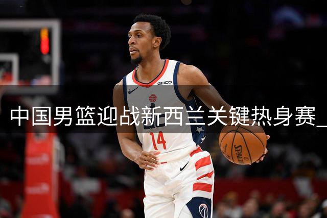 中国男篮迎战新西兰关键热身赛 三大短板亟待解决