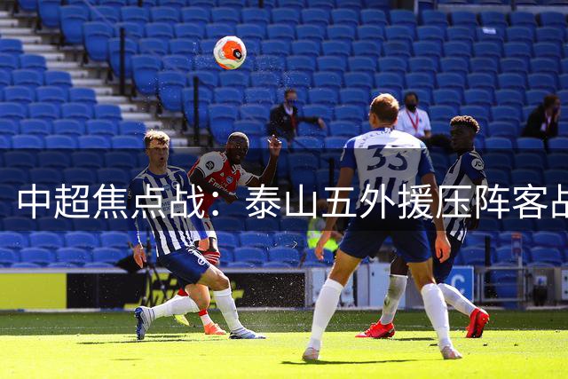 中超焦点战：泰山五外援压阵客战海港 唐田临场指挥首秀引期待