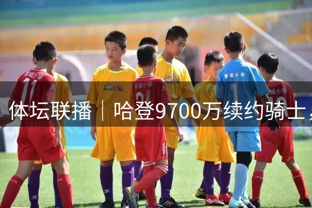 体坛联播｜哈登9700万续约骑士，樊振东亮相杜塞尔多夫