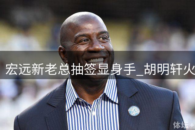 宏远新老总抽签显身手 胡明轩火线驰援国家队引热议