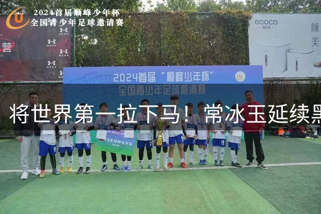 将世界第一拉下马！常冰玉延续黑马之旅，5-1跻身武汉公开赛四强