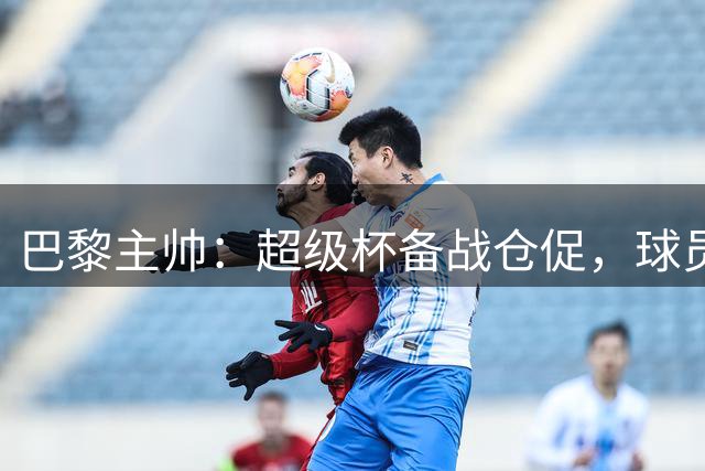 巴黎主帅：超级杯备战仓促，球员归队时间紧迫
