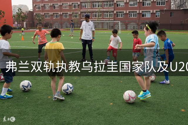 弗兰双轨执教乌拉圭国家队及U20青年队，任期至明年三月