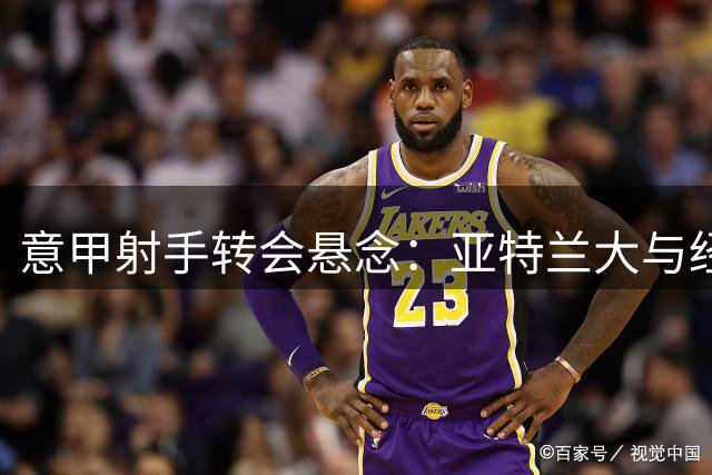 意甲射手转会悬念：亚特兰大与经纪人紧急磋商2000万锋线目标