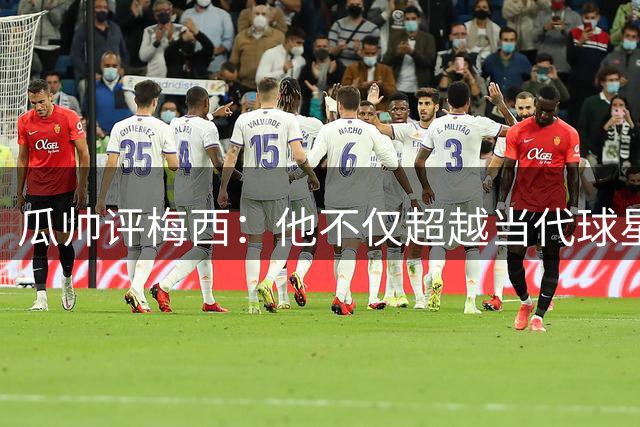 瓜帅评梅西：他不仅超越当代球星 更突破足球想象极限