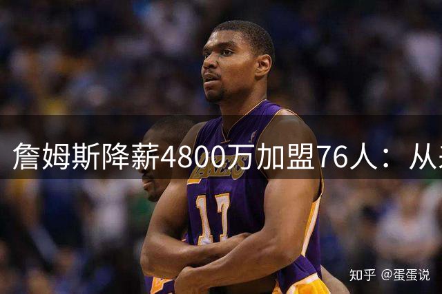 詹姆斯降薪4800万加盟76人：从来不是伟大牺牲，而是无高薪可选