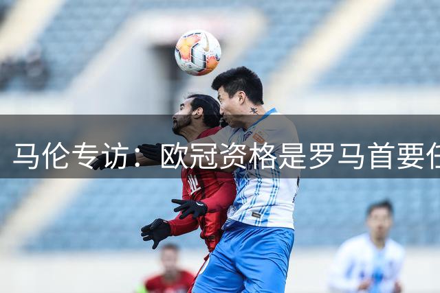 马伦专访：欧冠资格是罗马首要任务 个人数据为团队让路