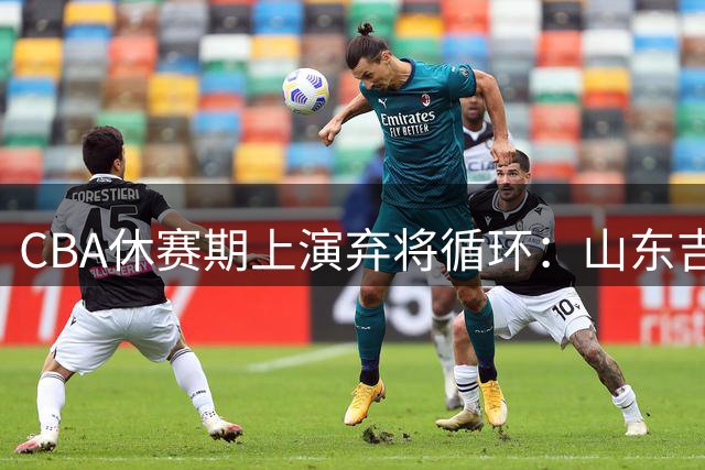 CBA休赛期上演"弃将循环"：山东吉林互挖墙脚引热议