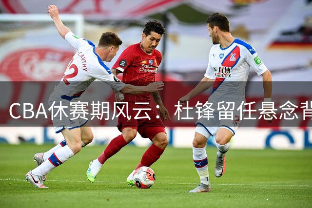 CBA休赛期风云：杜锋留任悬念背后的人情世故与重磅交易