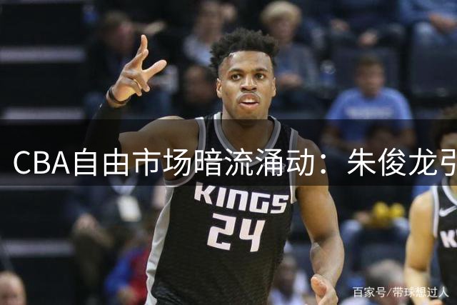 CBA自由市场暗流涌动：朱俊龙引发三强争夺 超级中锋争夺战白热化
